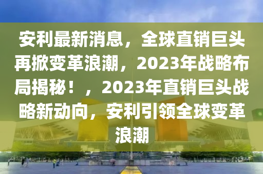 安利最新消息，全球直銷巨頭再掀變革浪潮，2023年戰(zhàn)略布局揭秘！，2023年直銷巨頭戰(zhàn)略新動向，安利引領全球變革浪潮