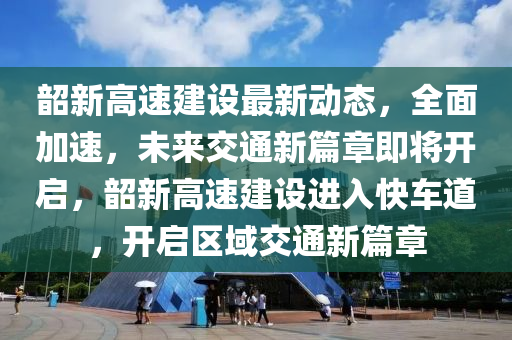 韶新高速建設最新動態(tài)，全面加速，未來交通新篇章即將開啟，韶新高速建設進入快車道，開啟區(qū)域交通新篇章