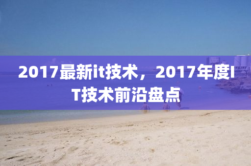 2017最新it技術(shù)，2017年度IT技術(shù)前沿盤點(diǎn)