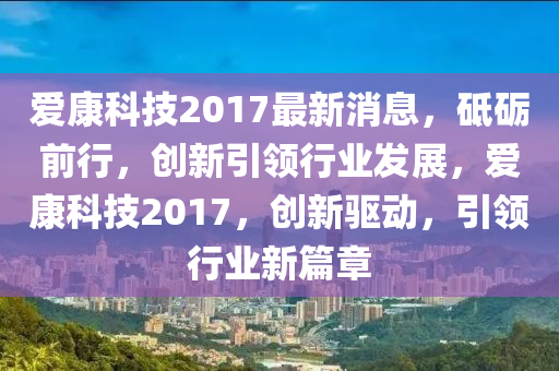 愛(ài)康科技2017最新消息，砥礪前行，創(chuàng)新引領(lǐng)行業(yè)發(fā)展，愛(ài)康科技2017，創(chuàng)新驅(qū)動(dòng)，引領(lǐng)行業(yè)新篇章