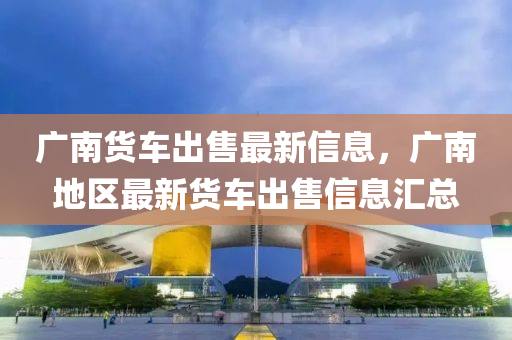 廣南貨車出售最新信息，廣南地區(qū)最新貨車出售信息匯總