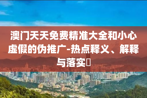 澳門天天免費(fèi)精準(zhǔn)大全和小心虛假的偽推廣-熱點(diǎn)釋義、解釋與落實(shí)?