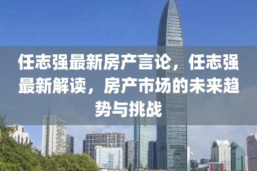 任志强最新房产言论，任志强最新解读，房产市场的未来趋势与挑战