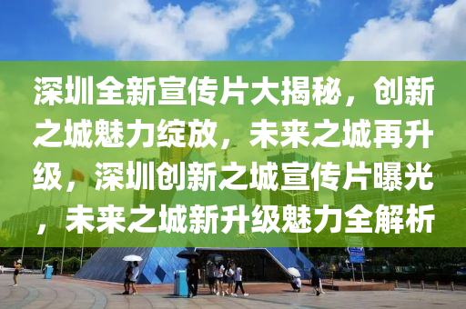 深圳全新宣传片大揭秘，创新之城魅力绽放，未来之城再升级，深圳创新之城宣传片曝光，未来之城新升级魅力全解析