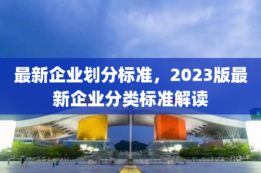 最新企业划分标准，2023版最新企业分类标准解读