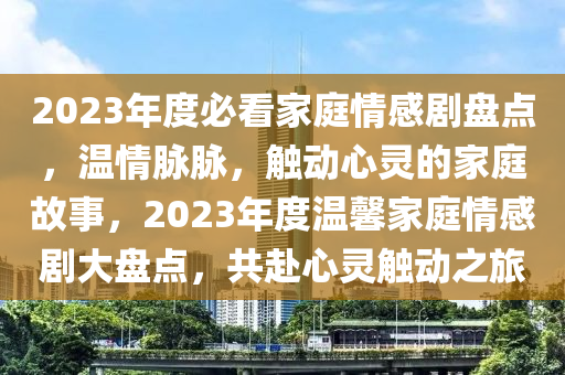 2023年度必看家庭情感劇盤點(diǎn)，溫情脈脈，觸動(dòng)心靈的家庭故事，2023年度溫馨家庭情感劇大盤點(diǎn)，共赴心靈觸動(dòng)之旅