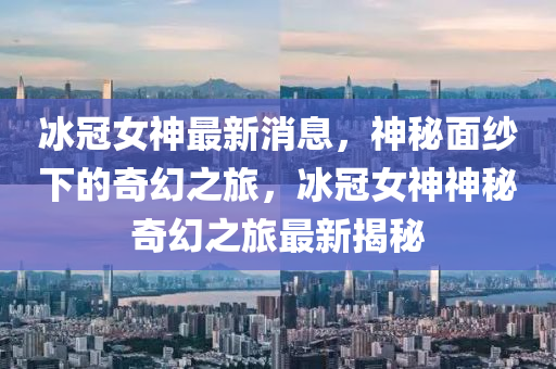 冰冠女神最新消息，神秘面纱下的奇幻之旅，冰冠女神神秘奇幻之旅最新揭秘