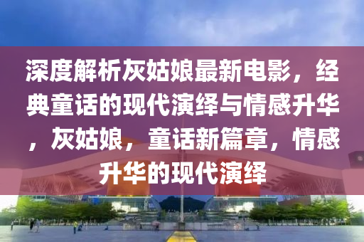 深度解析灰姑娘最新电影，经典童话的现代演绎与情感升华，灰姑娘，童话新篇章，情感升华的现代演绎