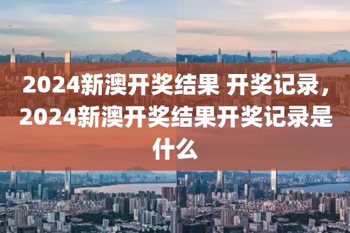 2024新澳开奖结果 开奖记录，2024新澳开奖结果开奖记录是什么