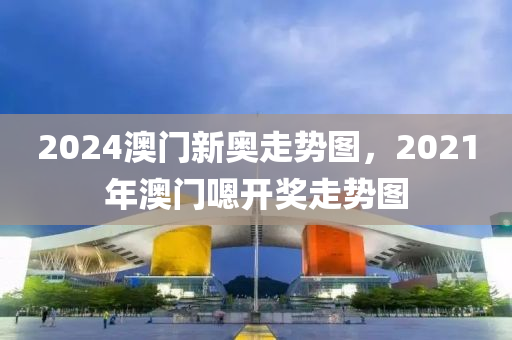 2024澳门新奥走势图，2021年澳门嗯开奖走势图