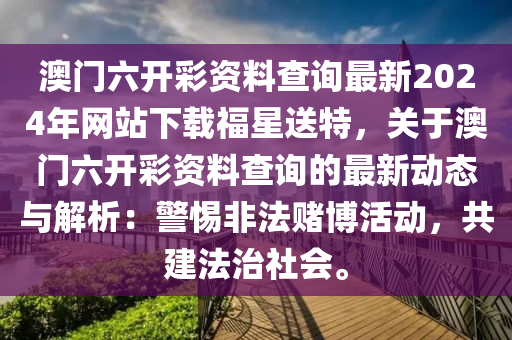 澳门六开彩资料查询最新2024年网站下载福星送特，关于澳门六开彩资料查询的最新动态与解析：警惕非法赌博活动，共建法治社会。