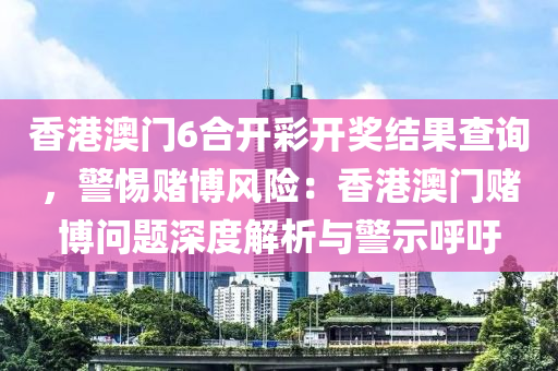 香港澳門6合開彩開獎結(jié)果查詢，警惕賭博風險：香港澳門賭博問題深度解析與警示呼吁