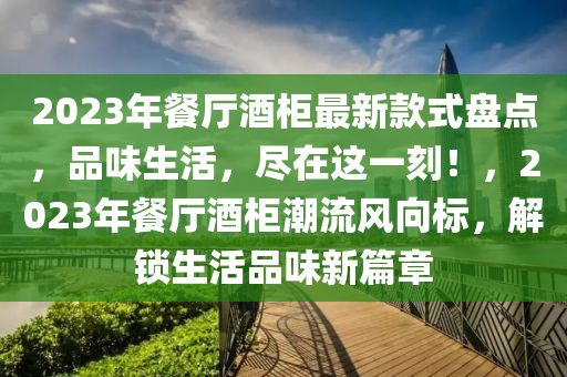 2023年餐厅酒柜最新款式盘点，品味生活，尽在这一刻！，2023年餐厅酒柜潮流风向标，解锁生活品味新篇章