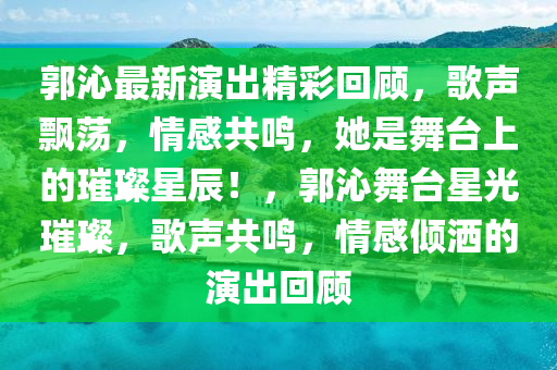 郭沁最新演出精彩回顧，歌聲飄蕩，情感共鳴，她是舞臺上的璀璨星辰！，郭沁舞臺星光璀璨，歌聲共鳴，情感傾灑的演出回顧