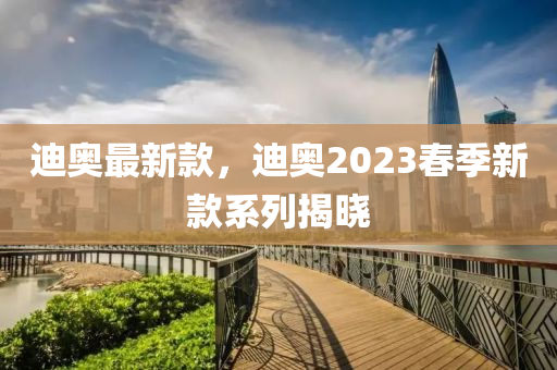 迪奧最新款，迪奧2023春季新款系列揭曉