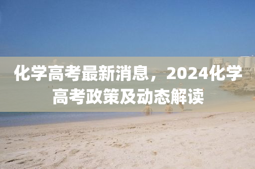 化学高考最新消息，2024化学高考政策及动态解读