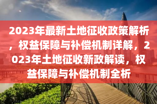 2023年最新土地征收政策解析，權(quán)益保障與補償機制詳解，2023年土地征收新政解讀，權(quán)益保障與補償機制全析