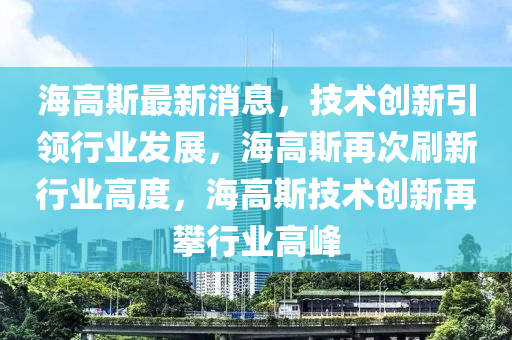 海高斯最新消息，技術(shù)創(chuàng)新引領(lǐng)行業(yè)發(fā)展，海高斯再次刷新行業(yè)高度，海高斯技術(shù)創(chuàng)新再攀行業(yè)高峰