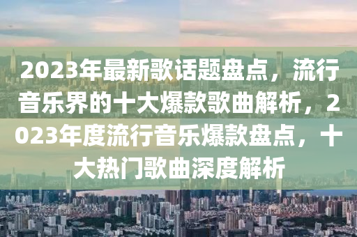 2023年最新歌話題盤點(diǎn)，流行音樂界的十大爆款歌曲解析，2023年度流行音樂爆款盤點(diǎn)，十大熱門歌曲深度解析