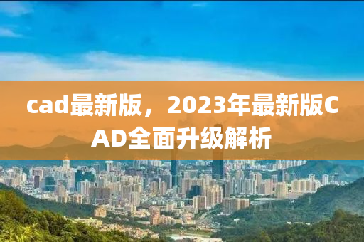 cad最新版，2023年最新版CAD全面升级解析