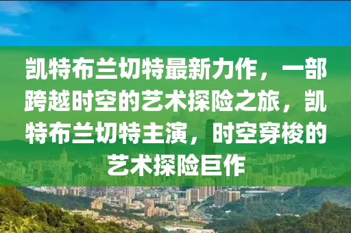 凱特布蘭切特最新力作，一部跨越時(shí)空的藝術(shù)探險(xiǎn)之旅，凱特布蘭切特主演，時(shí)空穿梭的藝術(shù)探險(xiǎn)巨作