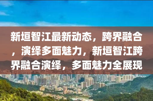 新垣智江最新动态，跨界融合，演绎多面魅力，新垣智江跨界融合演绎，多面魅力全展现