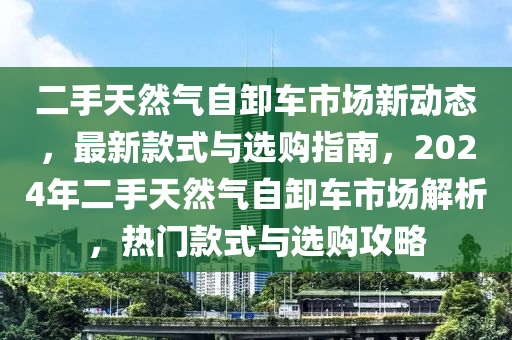 二手天然气自卸车市场新动态，最新款式与选购指南，2024年二手天然气自卸车市场解析，热门款式与选购攻略