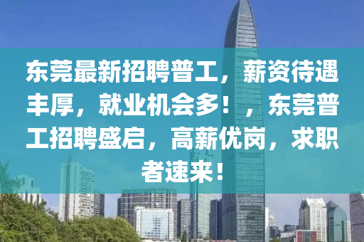 东莞最新招聘普工，薪资待遇丰厚，就业机会多！，东莞普工招聘盛启，高薪优岗，求职者速来！