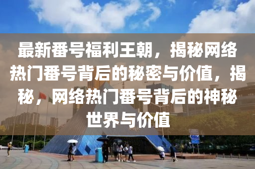 最新番號福利王朝，揭秘網(wǎng)絡(luò)熱門番號背后的秘密與價(jià)值，揭秘，網(wǎng)絡(luò)熱門番號背后的神秘世界與價(jià)值