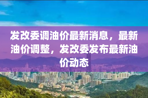 發(fā)改委調(diào)油價(jià)最新消息，最新油價(jià)調(diào)整，發(fā)改委發(fā)布最新油價(jià)動(dòng)態(tài)