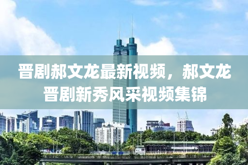 晋剧郝文龙最新视频，郝文龙晋剧新秀风采视频集锦