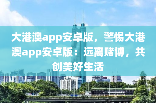 大港澳app安卓版，警惕大港澳app安卓版：遠(yuǎn)離賭博，共創(chuàng)美好生活