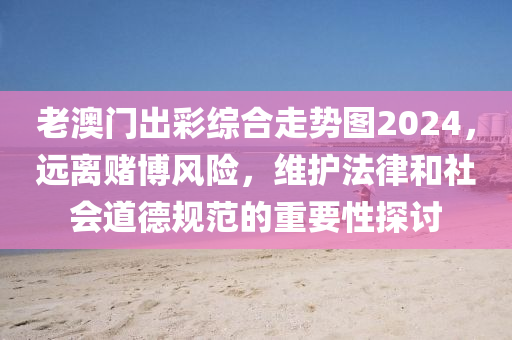 老澳門出彩綜合走勢圖2024，遠(yuǎn)離賭博風(fēng)險(xiǎn)，維護(hù)法律和社會(huì)道德規(guī)范的重要性探討