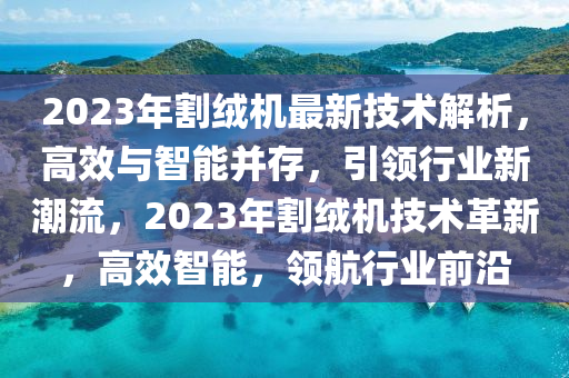 2023年割绒机最新技术解析，高效与智能并存，引领行业新潮流，2023年割绒机技术革新，高效智能，领航行业前沿