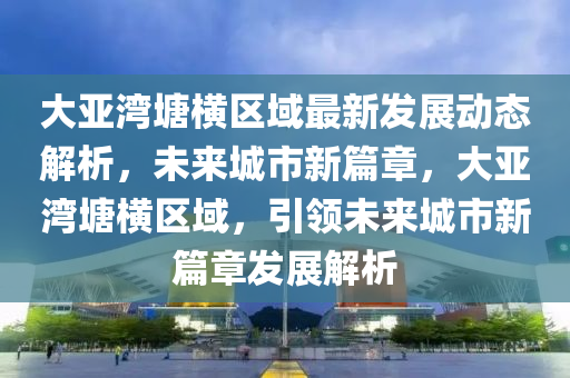 大亚湾塘横区域最新发展动态解析，未来城市新篇章，大亚湾塘横区域，引领未来城市新篇章发展解析