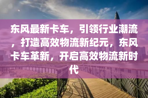 东风最新卡车，引领行业潮流，打造高效物流新纪元，东风卡车革新，开启高效物流新时代