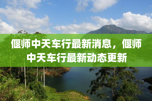 偃師中天車行最新消息，偃師中天車行最新動態(tài)更新