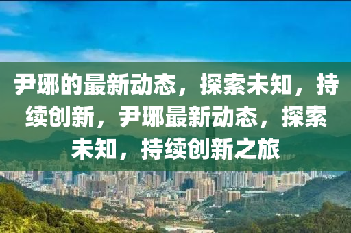 尹琊的最新動態(tài)，探索未知，持續(xù)創(chuàng)新，尹琊最新動態(tài)，探索未知，持續(xù)創(chuàng)新之旅