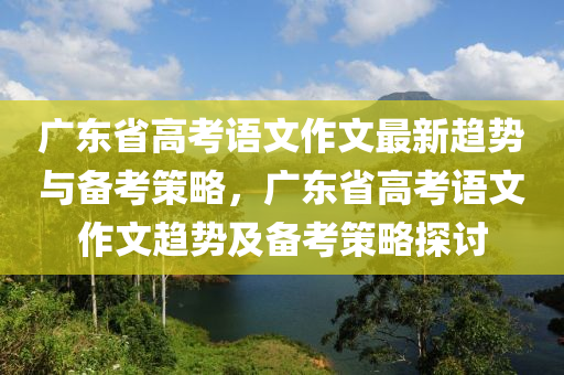 廣東省高考語文作文最新趨勢與備考策略，廣東省高考語文作文趨勢及備考策略探討