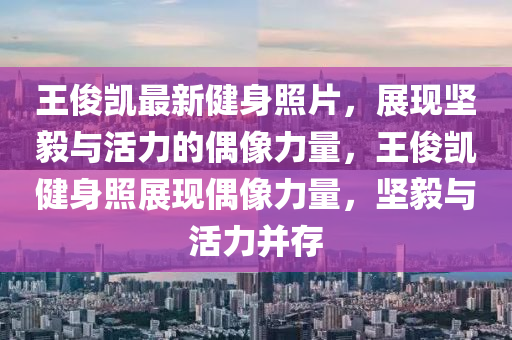 王俊凱最新健身照片，展現(xiàn)堅(jiān)毅與活力的偶像力量，王俊凱健身照展現(xiàn)偶像力量，堅(jiān)毅與活力并存