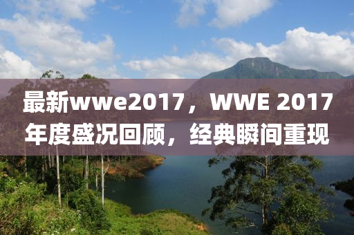 最新wwe2017，WWE 2017年度盛況回顧，經(jīng)典瞬間重現(xiàn)