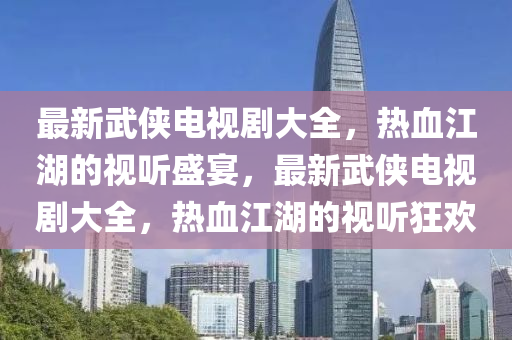 最新武侠电视剧大全，热血江湖的视听盛宴，最新武侠电视剧大全，热血江湖的视听狂欢