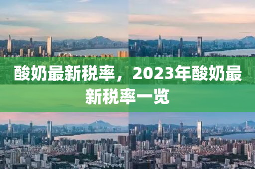 酸奶最新稅率，2023年酸奶最新稅率一覽