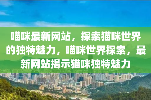 喵咪最新网站，探索猫咪世界的独特魅力，喵咪世界探索，最新网站揭示猫咪独特魅力