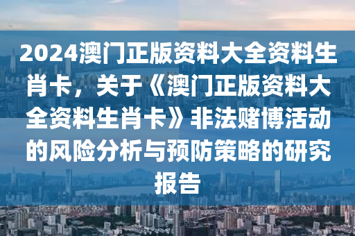 2024澳门正版资料大全资料生肖卡，关于《澳门正版资料大全资料生肖卡》非法赌博活动的风险分析与预防策略的研究报告