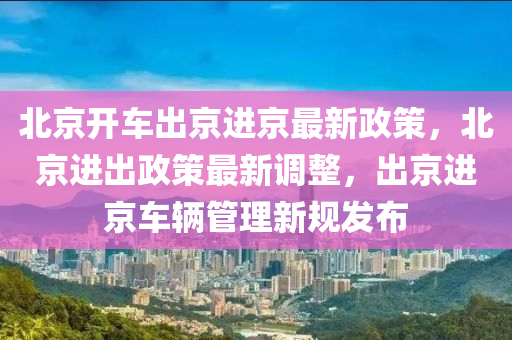 北京开车出京进京最新政策，北京进出政策最新调整，出京进京车辆管理新规发布