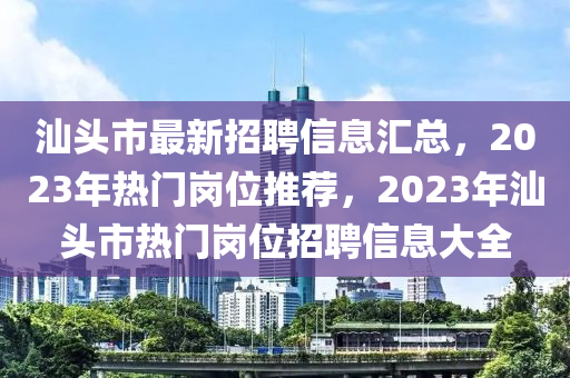 汕头市最新招聘信息汇总，2023年热门岗位推荐，2023年汕头市热门岗位招聘信息大全