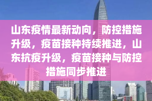 山东疫情最新动向，防控措施升级，疫苗接种持续推进，山东抗疫升级，疫苗接种与防控措施同步推进