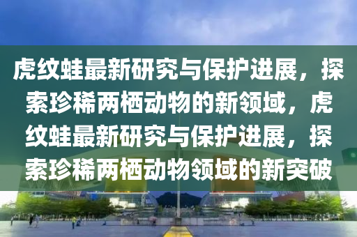 虎纹蛙最新研究与保护进展，探索珍稀两栖动物的新领域，虎纹蛙最新研究与保护进展，探索珍稀两栖动物领域的新突破