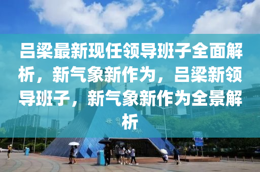 吕梁最新现任领导班子全面解析，新气象新作为，吕梁新领导班子，新气象新作为全景解析